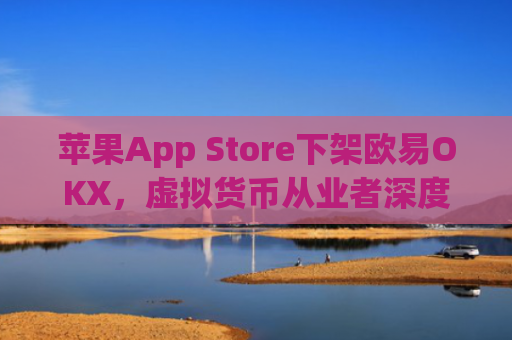 苹果App Store下架欧易OKX，虚拟货币从业者深度解析影响与应对策略_