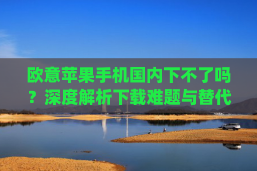 欧意苹果手机**下不了吗？深度解析下载难题与替代方案_欧版苹果手机**能用吗