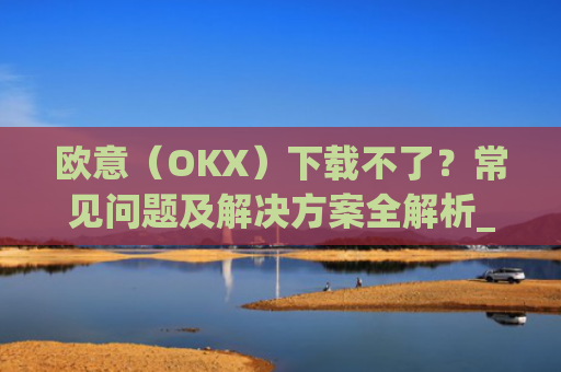 欧意（OKX）下载不了？常见问题及解决方案全解析_