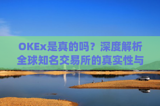 OKEx是真的吗？深度解析全球知名交易所的真实性与安全性_okex可信吗