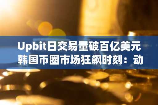 Upbit日交易量破百亿美元 韩国币圈市场狂飙时刻：动辄单日翻倍