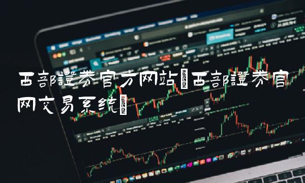 西部证券官方网站(西部证券官网交易系统) 西部证券官方网站(西部证券官网交易系统)