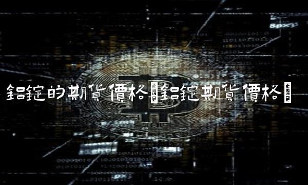 铝锭的期货价格(铝锭期货价格)