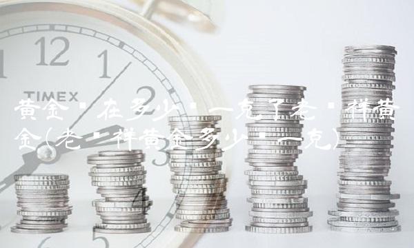 黄金现在多少钱一克了老凤祥黄金(老凤祥黄金多少钱一克)