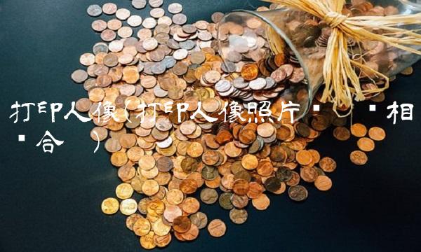打印人像(打印人像照片选哪种相纸合适)