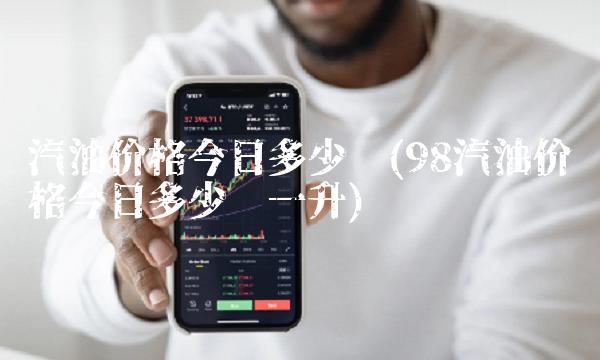 汽油价格今日多少钱(98汽油价格今日多少钱一升)