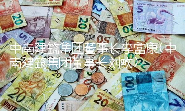 中南建筑集团董事长李富康(中南建筑集团董事长刘畋)