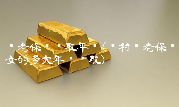 养老保险领取年龄(农村养老保险女的多大年龄领取)