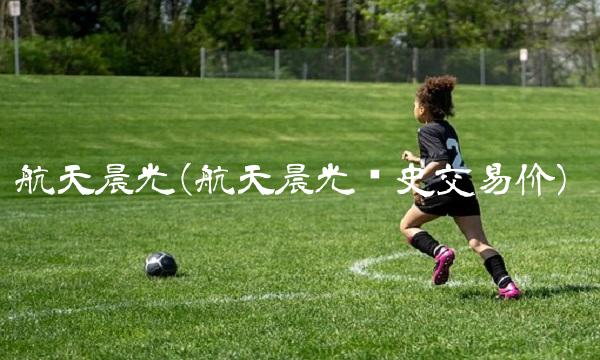 航天晨光(航天晨光历史交易价)