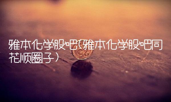 雅本化学股吧(雅本化学股吧同花顺圈子)
