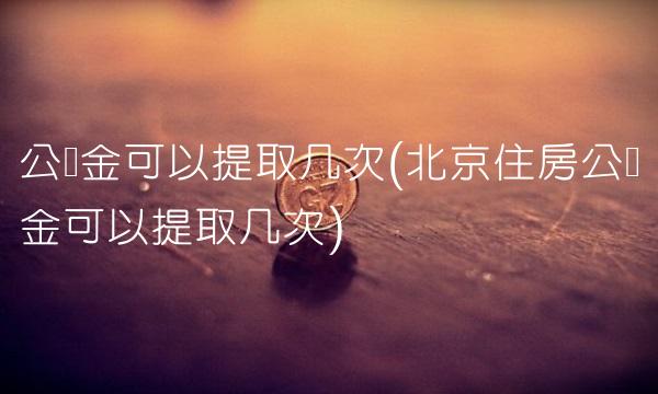 公积金可以提取几次(北京住房公积金可以提取几次)