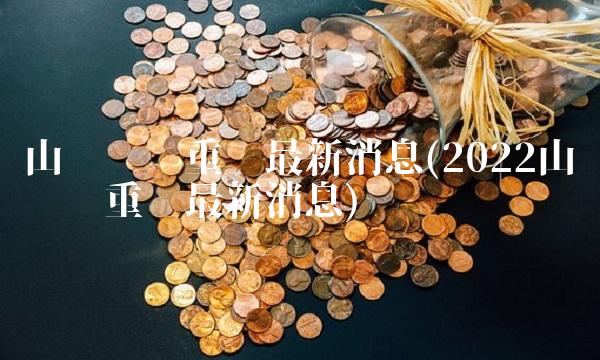 山东钢铁重组**消息(2022山东钢铁重组**消息)
