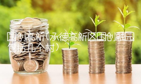 国创高新(承德高新区国创融园包括几个村)