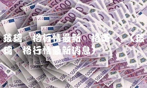 玻璃价格行情**价格走势图(玻璃价格行情**消息)