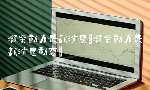 潍柴动力**消息(潍柴动力**消息动态)