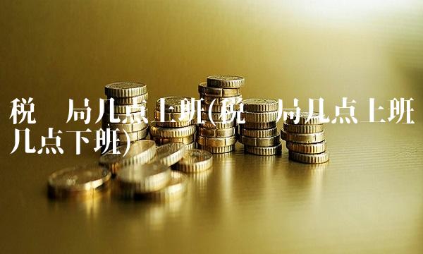 税务局几点上班(税务局几点上班几点下班)