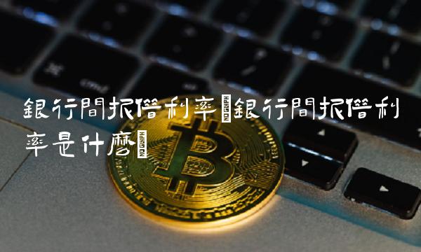 银行间拆借利率(银行间拆借利率是什么)