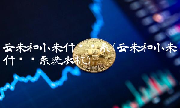 云米和小米什么关系(云米和小米什么关系洗衣机)