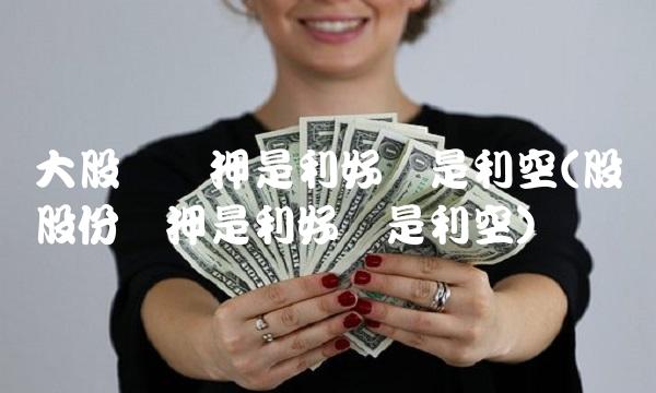大股东质押是利好还是利空(股东股份质押是利好还是利空)