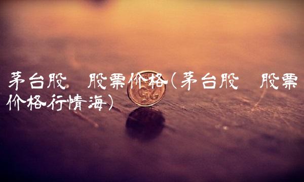 茅台股份股票价格(茅台股份股票价格行情海)