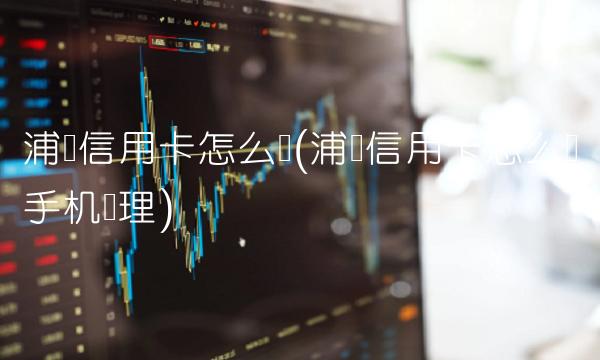 浦发信用卡怎么样(浦发信用卡怎么样手机办理)