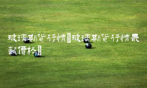玻璃期货行情(玻璃期货行情**价格)