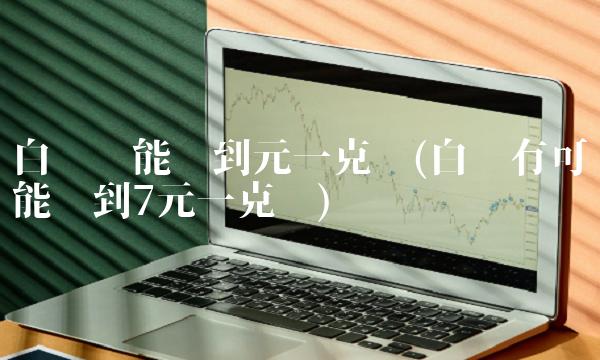 白银还能涨到元一克吗(白银有可能涨到7元一克吗)
