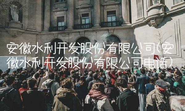 安徽水利开发股份有限公司(安徽水利开发股份有限公司电话)
