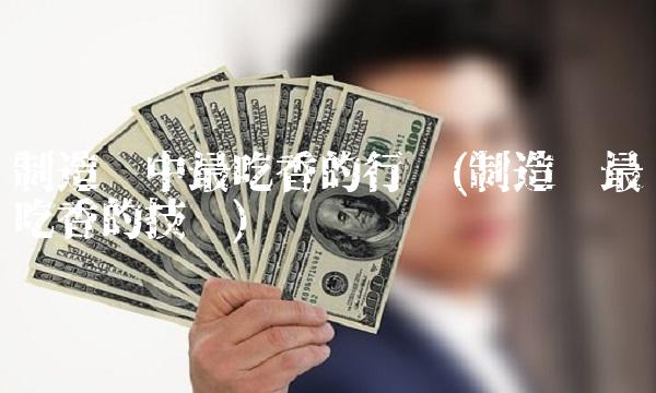 制造业中最吃香的行业(制造业最吃香的技术)