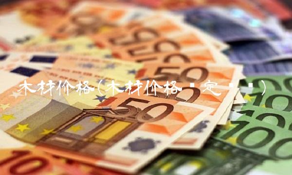 木材价格(木材价格鉴定资质)