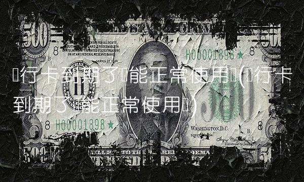 银行卡到期了还能正常使用吗(银行卡到期了还能正常使用吗)