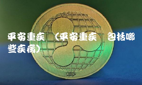 平安重疾险(平安重疾险包括哪些疾病)