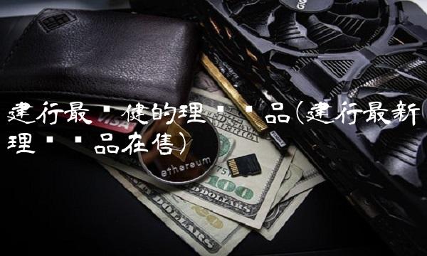 建行最稳健的理财产品(建行**理财产品在售)