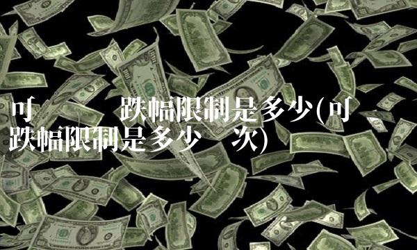 可转债涨跌幅限制是多少(可转债涨跌幅限制是多少历次)