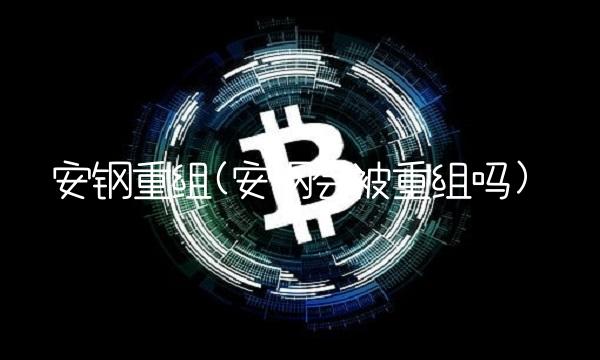 安钢重组(安钢会被重组吗)