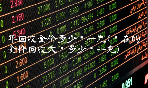年回收金价多少钱一克(现在的金价回收大约多少钱一克)