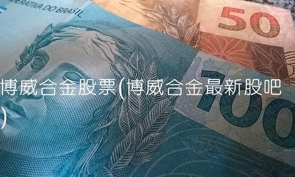 博威合金股票(博威合金**股吧) 博威合金股票(博威合金**股吧)