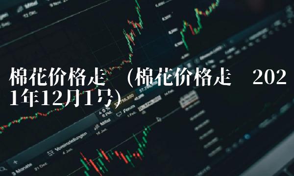 棉花价格走势(棉花价格走势2021年12月1号)