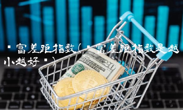 贫富差距指数(贫富差距指数是越小越好吗)