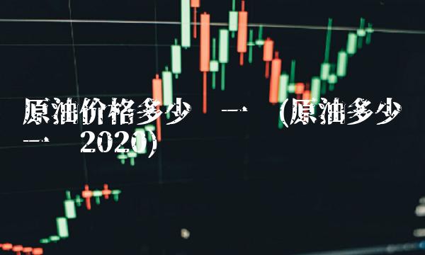 原油价格多少钱一吨(原油多少钱一吨2020)