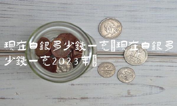现在白银多少钱一克(现在白银多少钱一克2023年)