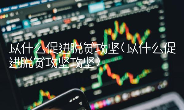 以什么促进脱贫攻坚(以什么促进脱贫攻坚攻坚)