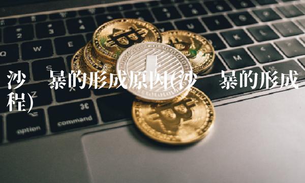 沙尘暴的形成原因(沙尘暴的形成过程)