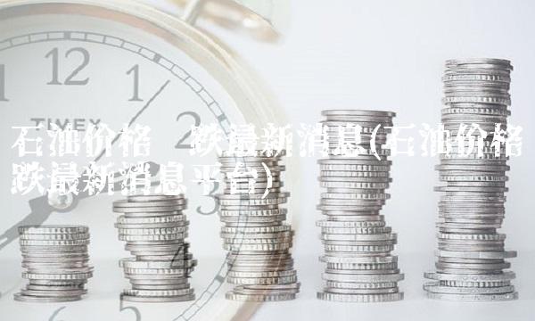 石油价格涨跌**消息(石油价格涨跌**消息平台)