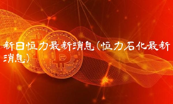 新日恒力**消息(恒力石化**消息)