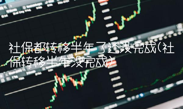 社保都转移半年了还没完成(社保转移半年没完成)