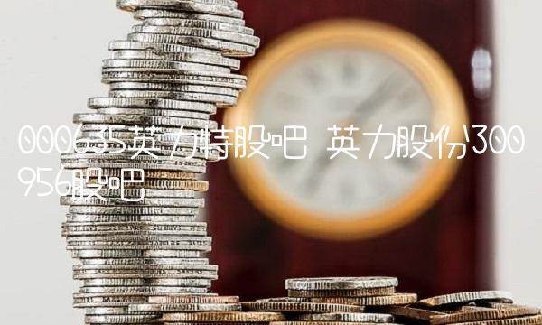 000635英力特股吧 英力股份300956股吧