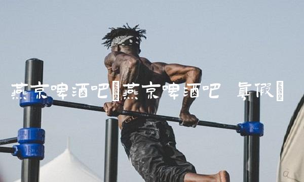 燕京啤酒吧(燕京啤酒吧 真假)