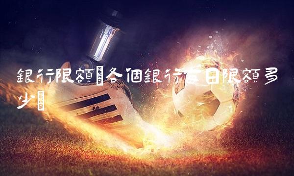 银行限额(各个银行每日限额多少) 银行限额(各个银行每日限额多少)