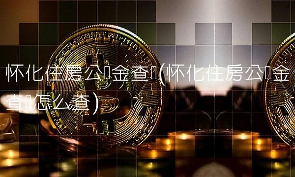 怀化住房公积金查询(怀化住房公积金查询怎么查)